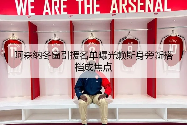 阿森纳冬窗引援名单曝光赖斯身旁新搭档成焦点