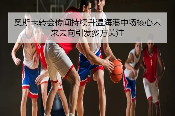 奥斯卡转会传闻持续升温海港中场核心未来去向引发多方关注