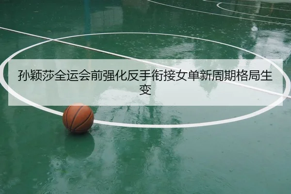 孙颖莎全运会前强化反手衔接女单新周期格局生变